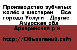 Производство зубчатых колёс и шестерён. - Все города Услуги » Другие   . Амурская обл.,Архаринский р-н